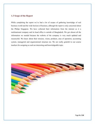 Page 6 of 34
1.3 Scope of the Report
While completing the report we’ve had a lot of scopes of gathering knowledge of real
business world and the wide horizon of business, although the report is only concerned about
the Philips Singapore. We have collected their information from the internet as it a
multinational company and its head office is outside of Bangladesh. We got almost all the
information we needed because the website of the company is very much updated and
resourceful. We knew about their mission, vision, products, area of operation, accounting
system, managerial and organizational structure etc. We are really grateful to our course
teachers for assigning us such an interesting and knowledgeable topic.
 