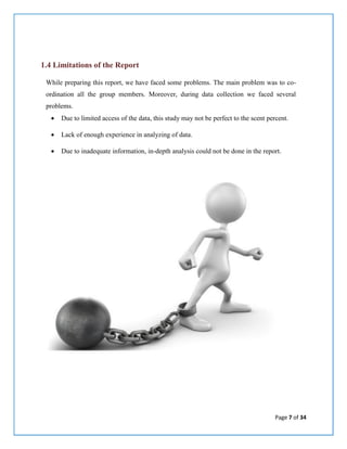 Page 7 of 34
1.4 Limitations of the Report
While preparing this report, we have faced some problems. The main problem was to co-
ordination all the group members. Moreover, during data collection we faced several
problems.
 Due to limited access of the data, this study may not be perfect to the scent percent.
 Lack of enough experience in analyzing of data.
 Due to inadequate information, in-depth analysis could not be done in the report.
 