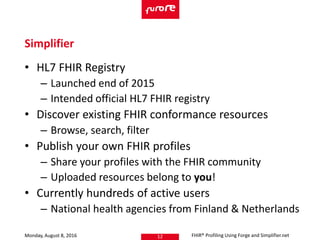 • HL7 FHIR Registry
– Launched end of 2015
– Intended official HL7 FHIR registry
• Discover existing FHIR conformance resources
– Browse, search, filter
• Publish your own FHIR profiles
– Share your profiles with the FHIR community
– Uploaded resources belong to you!
• Currently hundreds of active users
– National health agencies from Finland & Netherlands
Monday, August 8, 2016 FHIR® Profiling Using Forge and Simplifier.net12
Simplifier
 