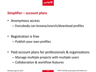 • Anonymous access
– Everybody can browse/search/download profiles
• Registration is free
– Publish your own profiles
• Paid account plans for professionals & organizations
– Manage multiple projects with multiple users
– Collaboration & workflow features
Monday, August 8, 2016 FHIR® Profiling Using Forge and Simplifier.net15
Simplifier – account plans
 