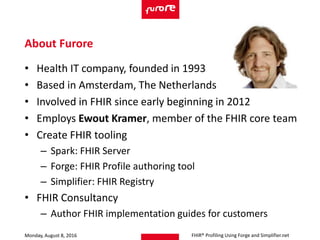 • Health IT company, founded in 1993
• Based in Amsterdam, The Netherlands
• Involved in FHIR since early beginning in 2012
• Employs Ewout Kramer, member of the FHIR core team
• Create FHIR tooling
– Spark: FHIR Server
– Forge: FHIR Profile authoring tool
– Simplifier: FHIR Registry
• FHIR Consultancy
– Author FHIR implementation guides for customers
Monday, August 8, 2016
About Furore
FHIR® Profiling Using Forge and Simplifier.net
 