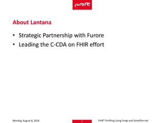 • Strategic Partnership with Furore
• Leading the C-CDA on FHIR effort
Monday, August 8, 2016 FHIR® Profiling Using Forge and Simplifier.net3
About Lantana
 