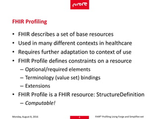 • FHIR describes a set of base resources
• Used in many different contexts in healthcare
• Requires further adaptation to context of use
• FHIR Profile defines constraints on a resource
– Optional/required elements
– Terminology (value set) bindings
– Extensions
• FHIR Profile is a FHIR resource: StructureDefinition
– Computable!
Monday, August 8, 2016 FHIR® Profiling Using Forge and Simplifier.net4
FHIR Profiling
 