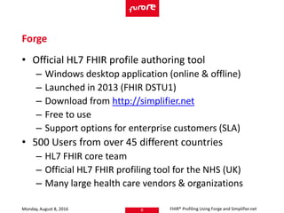 • Official HL7 FHIR profile authoring tool
– Windows desktop application (online & offline)
– Launched in 2013 (FHIR DSTU1)
– Download from http://simplifier.net
– Free to use
– Support options for enterprise customers (SLA)
• 500 Users from over 45 different countries
– HL7 FHIR core team
– Official HL7 FHIR profiling tool for the NHS (UK)
– Many large health care vendors & organizations
Monday, August 8, 2016 FHIR® Profiling Using Forge and Simplifier.net6
Forge
 