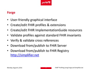 • User-friendly graphical interface
• Create/edit FHIR profiles & extensions
• Create/edit FHIR ImplementationGuide resources
• Validate profiles against standard FHIR invariants
• Verify & validate cross references
• Download from/publish to FHIR Server
• Download from/publish to FHIR Registry
http://simplifier.net
Monday, August 8, 2016 FHIR® Profiling Using Forge and Simplifier.net7
Forge
 