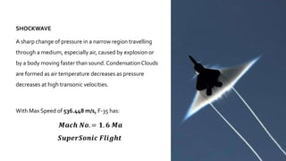 SHOCKWAVE
A sharp change of pressure in a narrow region travelling
through a medium, especially air, caused by explosion or
by a body moving faster than sound. CondensationClouds
are formed as air temperature decreases as pressure
decreases at high transonic velocities.
With Max Speed of 536.448 m/s, F-35 has:
𝑴𝒂𝒄𝒉 𝑵𝒐. = 𝟏. 𝟔 𝑴𝒂
𝑺𝒖𝒑𝒆𝒓𝑺𝒐𝒏𝒊𝒄 𝑭𝒍𝒊𝒈𝒉𝒕
 