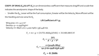 2
COEFF. OF DRAG (CD) & LIFT (CL) is an dimensionless coefficient that measures drag/lift and a scale that
indicates the aerodynamic shape of the body.
- Smaller the CD , Lesser will be the Fuel consumption, Greater will be theVelocity, More efficient will be
the Handling and vice versa for CL
Lift Coefficient of F-35
Wing area = A = 42.7 m2
Density= ρ = 0.1948 kg/m3
Velocity=V= Mach 1.6 (~1,200 mph)= 536.448 m/s
𝐹 𝐿 = 𝑚 ∗ 𝑔 = 31751.466𝑘𝑔 9.81 = 311481.8815 𝑁
𝑪 𝑳 =
𝟐𝑭𝑳
𝑨 ∗ 𝝆 ∗ 𝑽 𝟐
𝑪 𝑳 =
2∗ (311481.8815)
(42.7)∗(0.1948)∗(536.448)2
𝑪 𝑳 = 𝟎. 𝟐𝟔𝟎𝟔
 