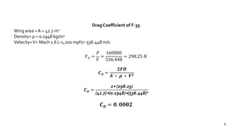 2
Drag Coefficient of F-35
Wing area = A = 42.7 m2
Density= ρ = 0.1948 kg/m3
Velocity=V= Mach 1.6 (~1,200 mph)= 536.448 m/s
𝐹 𝐷 =
𝑃
𝑉
=
160000
536.448
= 298.25 𝑁
𝑪 𝑫 =
𝟐𝑭𝑫
𝑨 ∗ 𝝆 ∗ 𝑽 𝟐
𝑪 𝑫 =
2∗ (298.25)
(42.7)∗(0.1948)∗(536.448)2
𝑪 𝑫 = 𝟎. 𝟎𝟎𝟎𝟐
 