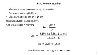 2
F-35: Reynold Number
𝑅𝑒 =
0.1948 𝑥 536.1111 𝑥 3
1.422𝑒 − 5
Re = 2.2𝑒6 > 4000
Thus flow around the F-35 is TURBULENT
⁻ Maximum speed is 1200 mph = 536.1111 m/s.
⁻ Average chord length(L)=3 m
⁻ Maximum altitude of f-35 is 15 km
Thus Density(ρ)= 0.1948 kg/m^3
And μ=1.422x10e-5 N s/m^2
 
