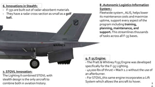 2
7. STOVL Innovation:
The Lighting II combined STOVL with
stealth design is the only aircraft to
combine both in aviation history.
6. Innovations in Stealth:
- F-35s are built out of radar-absorbent materials
- They have a radar cross-section as small as a golf
ball.
8 .Autonomic Logistics Information
System :
Fleetwide system ,ALIS, helps lower
its maintenance costs and maximize
uptime, support every aspect of the
program including training,
planning, maintenance, and
support.This streamlines thousands
of tasks across all F-35 bases.
9. F-35 Engine:
-The Pratt &Whitney F135 Engine was developed
specifically for the F-35 Lighting.
- 40,000 lbs of thrust = Mach 1.2 without the use of
an afterburner.
- For STOVL,this same engine incorporates a Lift
System which allows the aircraft to hover.
 