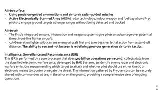 2
Air-to-surface
- Using precision-guided ammunitions and air-to-air radar-guided missiles
- Active Electronically-ScannedArray (AESA) radar technology, indoor weapon and fuel bay allows F-35
pilots to engage ground targets at longer ranges without being detected and tracked
Air-to-air
- The F-35’s integrated sensors, information and weapons systems give pilots an advantage over potential
threat front-line fighter aircraft.
- 5th Generation fighter pilot can see enemy aircraft first and take decisive, lethal action from a stand-off
distance. The ability to see and not be seen is redefining previous generation air-to-air tactics.
Intelligence, Surveillance and Reconnaissance (ISR)
This ISR is performed by a core processor that does 400 billion operations per second, collects data from
the classified electronic warfare suite, developed by BAE Systems, to identify enemy radar and electronic
warfare emissions recommending which target to attack and whether pilot should use either kinetic or
electronic means to counter or negate the threat.The information gathered by F-35 sensors can be securely
shared with commanders at sea, in the air or on the ground, providing a comprehensive view of ongoing
operations.
 