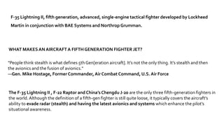 The F-35 Lightning II , F-22 Raptor and China’s Chengdu J-20 are the only three fifth-generation fighters in
the world.Although the definition of a fifth-gen fighter is still quite loose, it typically covers the aircraft’s
ability to evade radar (stealth) and having the latest avionics and systems which enhance the pilot’s
situational awareness.
"People think stealth is what defines 5th Gen[eration aircraft]. It’s not the only thing. It’s stealth and then
the avionics and the fusion of avionics."
—Gen. Mike Hostage, Former Commander, Air Combat Command, U.S. Air Force
WHAT MAKESAN AIRCRAFTA FIFTH GENERATION FIGHTER JET?
F-35 Lightning II, fifth generation, advanced, single-engine tactical fighter developed by Lockheed
Martin in conjunction with BAE Systems and Northrop Grumman.
 