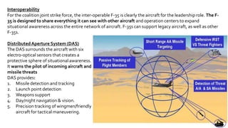3
Interoperability
For the coalition joint strike force, the inter-operable F-35 is clearly the aircraft for the leadership role. The F-
35 is designed to share everything it can see with other aircraft and operation centers to expand
situational awareness across the entire network of aircraft. F-35s can support legacy aircraft, as well as other
F-35s.
Distributed Aperture System (DAS)
The DAS surrounds the aircraft with six
electro-optical sensors that creates a
protective sphere of situational awareness.
It warns the pilot of incoming aircraft and
missile threats
DAS provides:
1. Missile detection and tracking
2. Launch point detection
3. Weapons support
4. Day/night navigation & vision.
5. Precision tracking of wingmen/friendly
aircraft for tactical maneuvering.
 