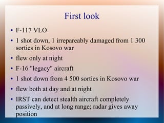 First look
●   F-117 VLO
●   1 shot down, 1 irrepareably damaged from 1 300
    sorties in Kosovo war
●   flew only at night
●   F-16 "legacy" aircraft
●   1 shot down from 4 500 sorties in Kosovo war
●   flew both at day and at night
●   IRST can detect stealth aircraft completely
    passively, and at long range; radar gives away
    position
 