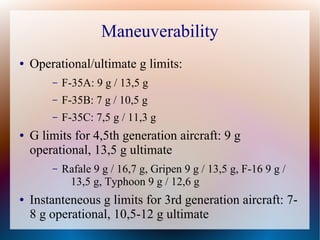 Maneuverability
●   Operational/ultimate g limits:
        –   F-35A: 9 g / 13,5 g
        –   F-35B: 7 g / 10,5 g
        –   F-35C: 7,5 g / 11,3 g
●   G limits for 4,5th generation aircraft: 9 g
    operational, 13,5 g ultimate
        –   Rafale 9 g / 16,7 g, Gripen 9 g / 13,5 g, F-16 9 g /
             13,5 g, Typhoon 9 g / 12,6 g
●   Instanteneous g limits for 3rd generation aircraft: 7-
    8 g operational, 10,5-12 g ultimate
 