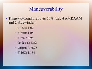 Maneuverability
●   Thrust-to-weight ratio @ 50% fuel, 4 AMRAAM
    and 2 Sidewinder:
       –   F-35A: 1,07
       –   F-35B: 1,05
       –   F-35C: 0,93
       –   Rafale C: 1,22
       –   Gripen C: 0,95
       –   F-16C: 1,186
 