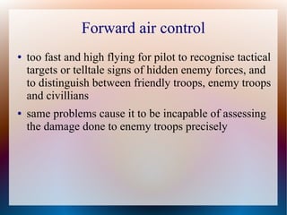 Forward air control
●   too fast and high flying for pilot to recognise tactical
    targets or telltale signs of hidden enemy forces, and
    to distinguish between friendly troops, enemy troops
    and civillians
●   same problems cause it to be incapable of assessing
    the damage done to enemy troops precisely
 