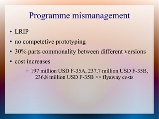 Programme mismanagement
●   LRIP
●   no competetive prototyping
●   30% parts commonality between different versions
●   cost increases
        –   197 million USD F-35A, 237,7 million USD F-35B,
              236,8 million USD F-35B >> flyaway costs
 