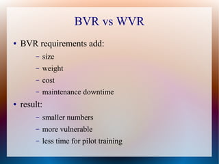 BVR vs WVR
●   BVR requirements add:
        –   size
        –   weight
        –   cost
        –   maintenance downtime
●   result:
        –   smaller numbers
        –   more vulnerable
        –   less time for pilot training
 