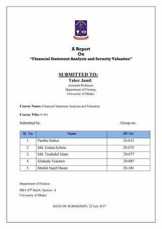 A Report
On
“Financial Statement Analysis and Security Valuation”
SUBMITTED TO:
Taher Jamil
Assistant Professor,
Department of Finance,
University of Dhaka.
Course Name: Financial Statement Analysis and Valuation
Course Title: F-401
Submitted by: Group no:
Sl. No. Name ID No:
1. Pantho Sarker 20-033
2. Md. Gulam Kibria 20-075
3. Md. Touhidul Islam 20-077
4. Khaleda Yeasmin 20-087
5. Sheikh Sajid Hasan 20-181
Department of Finance
BBA 20thBatch; Section: A
University of Dhaka
DATE OF SUBMISSION: 22 July 2017
 