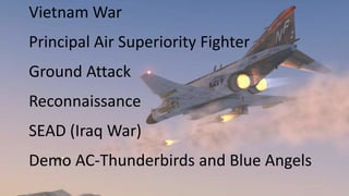Vietnam War
Principal Air Superiority Fighter
Ground Attack
Reconnaissance
SEAD (Iraq War)
Demo AC-Thunderbirds and Blue Angels
 