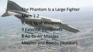 The Phantom Is a Large Fighter
Mach 2.2
8,400 kg of Weapons
9 External Hardpoints
8 Air-to-Air Missiles
Missiles and Bombs (Nuclear).
 