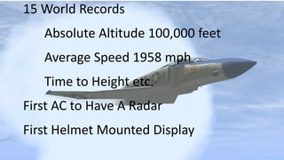 15 World Records
Absolute Altitude 100,000 feet
Average Speed 1958 mph
Time to Height etc.
First AC to Have A Radar
First Helmet Mounted Display
 