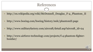 References
 http://en.wikipedia.org/wiki/McDonnell_Douglas_F-4_Phantom_II
 http://www.boeing.com/boeing/history/mdc/phantomII.page
 http://www.militaryfactory.com/aircraft/detail.asp?aircraft_id=24
 http://www.airforce-technology.com/projects/f-4-phantom-fighter-
bomber/
 