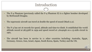 Introduction
 The F-4 Phantom (previously called the F-4 Phantom II) is a fighter bomber developed
by McDonnell Douglas.
 The supersonic aircraft can travel at double the speed of sound (Mach 2.2).
 The F-4 has set 16 records for speed, altitude and time-to-climb. It established the world
altitude record at 98,556ft in 1959 and speed record at 1,604mph on a 15-mile circuit in
1961.
 The aircraft has been in service in 11 other countries including: Australia, Egypt,
Germany, Greece, Iran, Israel, Japan, South Korea, Spain, Turkey and the UK.
 