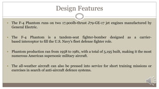 Design Features
 The F-4 Phantom runs on two 17,900lb-thrust J79-GE-17 jet engines manufactured by
General Electric.
 The F-4 Phantom is a tandem-seat fighter-bomber designed as a carrier-
based interceptor to fill the U.S. Navy's fleet defense fighter role.
 Phantom production ran from 1958 to 1981, with a total of 5,195 built, making it the most
numerous American supersonic military aircraft.
 The all-weather aircraft can also be pressed into service for short training missions or
exercises in search of anti-aircraft defence systems.
 