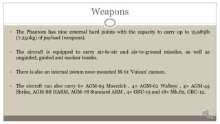Weapons
 The Phantom has nine external hard points with the capacity to carry up to 15,983lb
(7,250kg) of payload (weapons).
 The aircraft is equipped to carry air-to-air and air-to-ground missiles, as well as
unguided, guided and nuclear bombs.
 There is also an internal 20mm nose-mounted M-61 'Vulcan' cannon.
 The aircraft can also carry 6× AGM-65 Maverick , 4× AGM-62 Walleye , 4× AGM-45
Shrike, AGM-88 HARM, AGM-78 Standard ARM , 4× GBU-15 and 18× Mk.82, GBU-12.
 