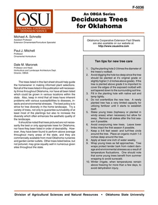 F-5036
                                                                 An OBGA Series
                                                          Deciduous Trees
                                                           for Oklahoma
Michael A. Schnelle
Assistant Professor                                               Oklahoma Cooperative Extension Fact Sheets
Extension Ornamentals/Floriculture Specialist                         are also available on our website at:
                                                                           http://www.osuextra.com
Paul J. Mitchell
Professor
Ornamental Horticulture

                                                                          Ten tips for new tree care
Dale M. Maronek
Professor and Head                                                1. Dig the planting hole 2-3 times the diameter of
Horticulture and Landscape Architecture Dept.
Director, OBGA
                                                                      the trees’s rootball.
                                                                  2. Avoid digging the hole too deep since the tree
                                                                      should be planted at it’s original grade or
      The trees listed in this fact sheet should help guide           slightly higher (1-2 inches above grade). If the
the homeowner in making informed plant selections.                    tree is planted above grade it is important to
Not all of the trees listed in this publication will necessar-        cover the edges of the exposed rootball with
ily thrive throughout Oklahoma, nor have all been listed              soil tapered down to the surrounding soil line.
which could be grown in various locations within the              3. Fill in the planting hole with native soil and
state. Also, keep in mind that all trees have inherent                tamp lightly.
problems with various susceptibilities to diseases, in-           4. Do not overfertilize the new tree. A newly
sects and environmental stresses. The best policy is to               planted tree has a very limited capacity for
strive for tree diversity in the home landscape. Try a                utilizing fertilizer until it starts to establish
variety of trees, not only to guarantee survivability of at           itself.
least most of the plantings but also to increase the              5. Stake young trees (topheavy or planted in
diversity which often enhances the aesthetic quality of               windy areas) when necessary but allow for
the landscape.                                                        sway. Remove all stakes after the first sea-
      It should be noted that trees pictured are not neces-           son if possible.
sarily the best or only appropriate trees for Oklahoma,           6. Avoid overpruning new trees. Leave lower
nor have they been listed in order of desirability. How-              limbs intact the first season if possible.
ever, they have been found to perform above average               7. Keep a 5-6 feet weed- and turf-free circle
throughout many areas of the state, and they are                      around the tree. Place an organic mulch 1-3
commercially available from most Oklahoma nurseries                   inches deep around the tree.
and garden center outlets. Other trees listed below, but          8. Apply at least one inch of water weekly.
not pictured, may grow equally well in numerous given             9. Wrap young trees as fall approaches. Tree
sites throughout the state.                                           wraps protect tender bark from rodent dam-
                                                                      age and environmental stresses as a result of
                                                                      temperature fluctuations. One should note
                                                                      that some young trees benefit from summer
                                                                      wrapping to avoid sunscald.
                                                                  10. Winter irrigate, when temperatures remain
                                                                      above freezing for more than a few days, to
                                                                      avoid dehydration injury.




Division of Agricultural Sciences and Natural Resources                         •   Oklahoma State University
 