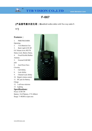 F-667
(产品型号展示优化词：Handheld walkie talkie with Two way radio F-
667)
Features：
1. PMR/FRS/GMRS
Operating
2. 3 AA Batteries Use
3. Back Light LCD: RF
Ch. Volume level, RX/TX
Status, Lock, Battery Status,
4. Fixed Flexible Rubber
Antenna
5. External EAR/MIC
jack
6. Auto Power Save
Circuitry
7. Call Ability
8. Lock Ability
9. Channel Lock Ability
10. Digital volume control
11. DC jack for Battery
Charge
12. 3 call tone selection
13. Lighting
Specifications:
Power: 0.5W/2W
Battery: 3AA*Battery, 3.7V, 600mA
Range: 3~8KMS in open area
www.ttbvision.com
 