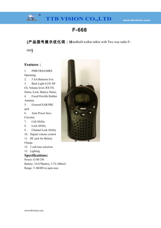 F-668
(产品型号展示优化词：Handheld walkie talkie with Two way radio F-
668)
Features：
1. PMR/FRS/GMRS
Operating
2. 3 AA Batteries Use
3. Back Light LCD: RF
Ch. Volume level, RX/TX
Status, Lock, Battery Status,
4. Fixed Flexible Rubber
Antenna
5. External EAR/MIC
jack
6. Auto Power Save
Circuitry
7. Call Ability
8. Lock Ability
9. Channel Lock Ability
10. Digital volume control
11. DC jack for Battery
Charge
12. 3 call tone selection
13. Lighting
Specifications:
Power: 0.5W/2W
Battery: 3AA*Battery, 3.7V, 600mA
Range: 3~8KMS in open area
www.ttbvision.com
 