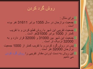 روش گرد کردن  برای مثال  : جمعیت برازجان در سال  1355  برابر  31611  نفر بوده است  . جمعیت تقریبی این شهر با روش قطع کردن و با تقریب کمتر از  1000  برابر  31000 نفر است  . جمعیت این شهر بین  31000  و  32000  قرار دارد و به  32000  نزدیک تر است  . پس در روش گرد کردن و با تقریب کمتر از  1000  جمعیت برازجان  32000  نفر است  . این روش به دست اوردن مقدار تقریبی را  روش گرد کردن  می نامیم 