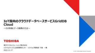 © 2021 Toshiba Digital Solutions Corporation
東芝デジタルソリューションズ株式会社
ソフトウェアシステム技術開発センター ソフトウェア開発部 千葉 一輝
2022.11.17
～その特徴とデータ連携の方法～
IoT指向のクラウドデータベースサービスGridDB
Cloud
 