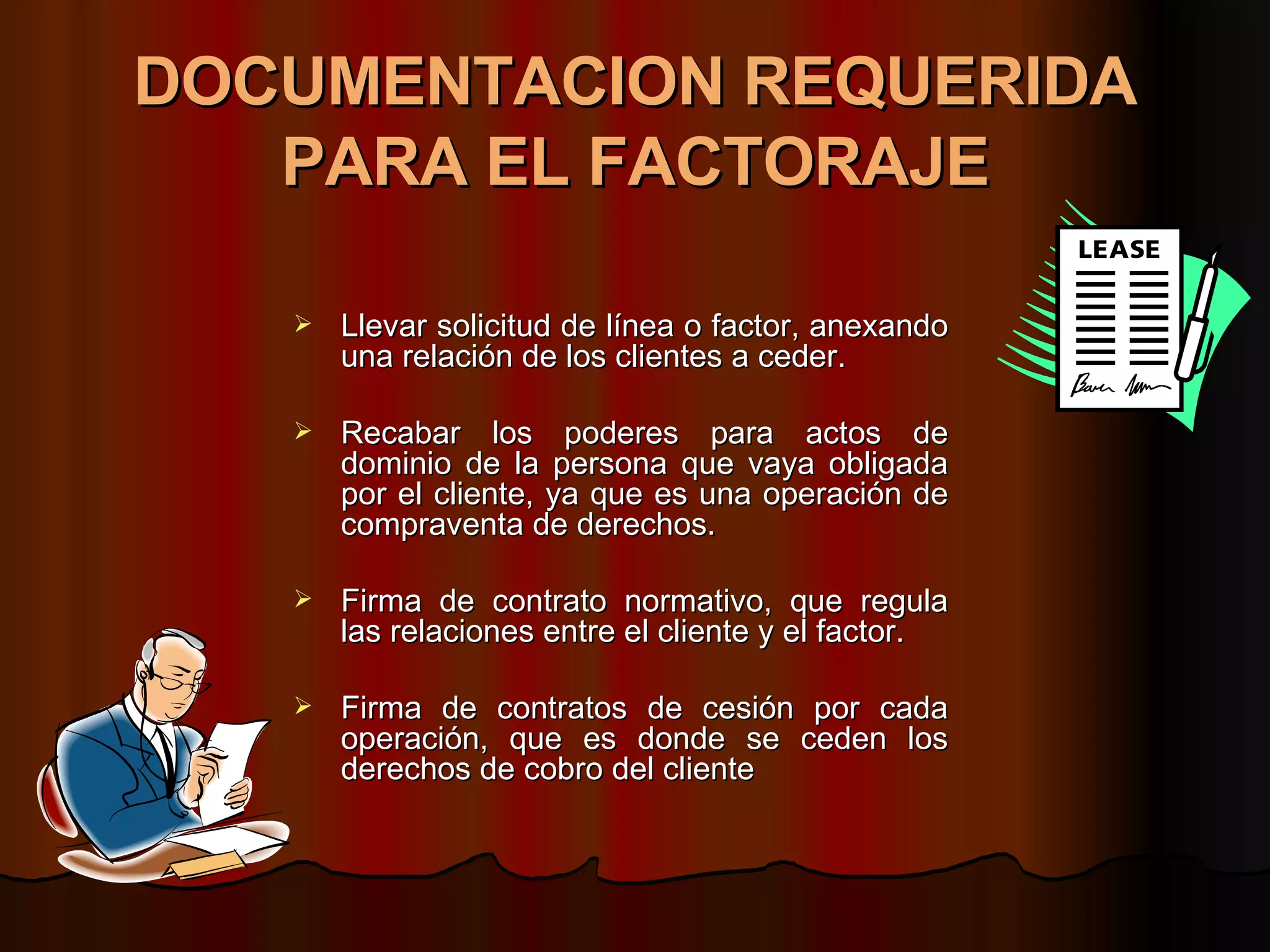 DOCUMENTACION REQUERIDA PARA EL FACTORAJE Llevar solicitud de línea o factor, anexando una relación de los clientes a ceder. Recabar los poderes para actos de dominio de la persona que vaya obligada por el cliente, ya que es una operación de compraventa de derechos. Firma de contrato normativo, que regula las relaciones entre el cliente y el factor. Firma de contratos de cesión por cada operación, que es donde se ceden los derechos de cobro del cliente 