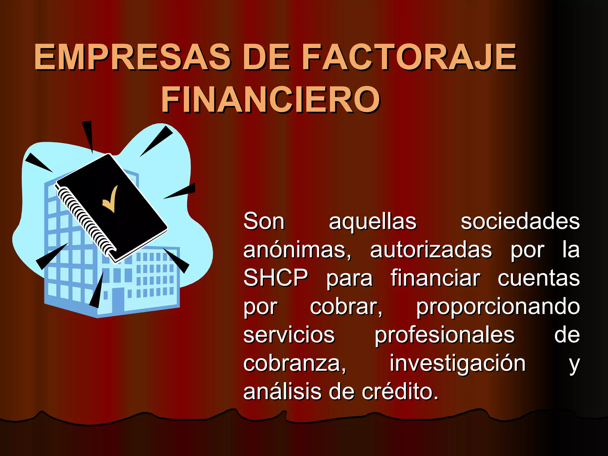 EMPRESAS DE FACTORAJE FINANCIERO   Son aquellas sociedades anónimas, autorizadas por la SHCP para financiar cuentas por cobrar, proporcionando servicios profesionales de cobranza, investigación y análisis de crédito.  
