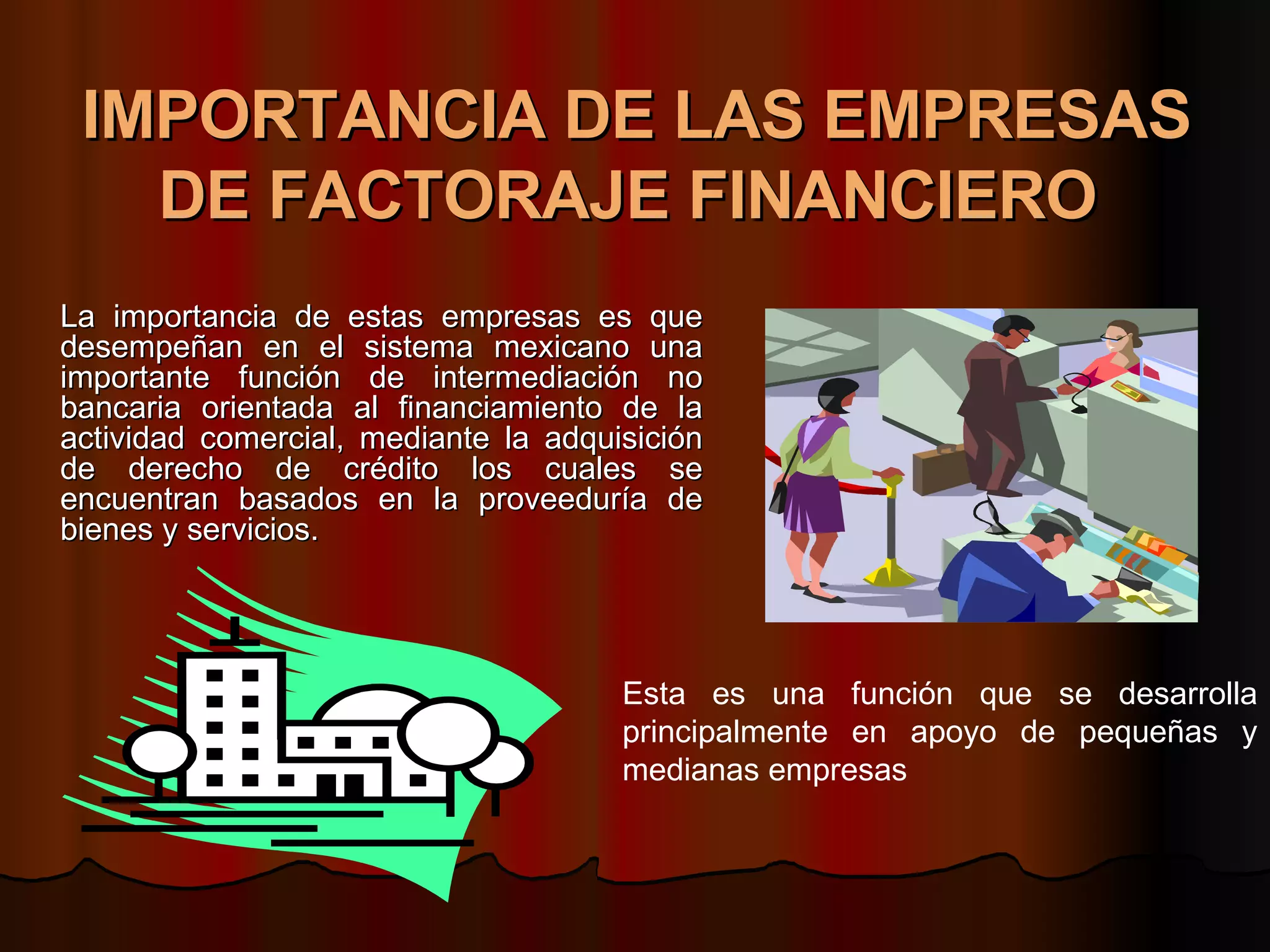 IMPORTANCIA DE LAS EMPRESAS DE FACTORAJE FINANCIERO   La importancia de estas empresas es que desempeñan en el sistema mexicano una importante función de intermediación no bancaria orientada al financiamiento de la actividad comercial, mediante la adquisición de derecho de crédito los cuales se encuentran basados en la proveeduría de bienes y servicios.  Esta es una función que se desarrolla principalmente en apoyo de pequeñas y medianas empresas  