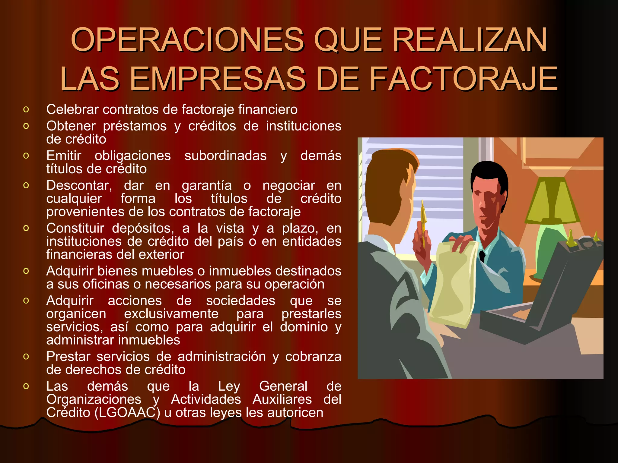 OPERACIONES QUE REALIZAN LAS EMPRESAS DE FACTORAJE Celebrar contratos de factoraje financiero  Obtener préstamos y créditos de instituciones de crédito  Emitir obligaciones subordinadas y demás títulos de crédito  Descontar, dar en garantía o negociar en cualquier forma los títulos de crédito provenientes de los contratos de factoraje  Constituir depósitos, a la vista y a plazo, en instituciones de crédito del país o en entidades financieras del exterior  Adquirir bienes muebles o inmuebles destinados a sus oficinas o necesarios para su operación  Adquirir acciones de sociedades que se organicen exclusivamente para prestarles servicios, así como para adquirir el dominio y administrar inmuebles  Prestar servicios de administración y cobranza de derechos de crédito  Las demás que la Ley General de Organizaciones y Actividades Auxiliares del Crédito (LGOAAC) u otras leyes les autoricen  