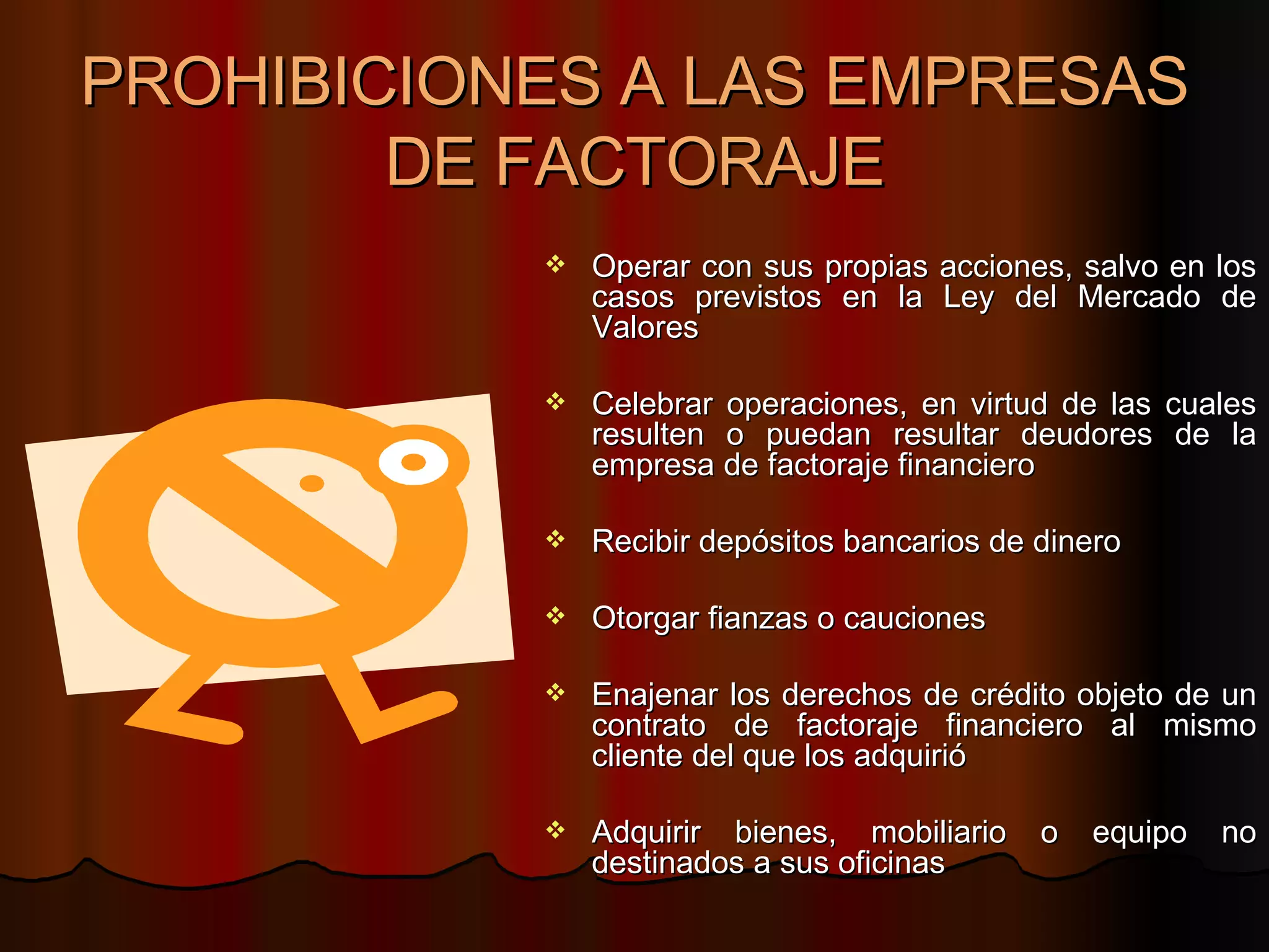 PROHIBICIONES A LAS EMPRESAS DE FACTORAJE Operar con sus propias acciones, salvo en los casos previstos en la Ley del Mercado de Valores Celebrar operaciones, en virtud de las cuales resulten o puedan resultar deudores de la empresa de factoraje financiero  Recibir depósitos bancarios de dinero Otorgar fianzas o cauciones Enajenar los derechos de crédito objeto de un contrato de factoraje financiero al mismo cliente del que los adquirió  Adquirir bienes, mobiliario o equipo no destinados a sus oficinas  