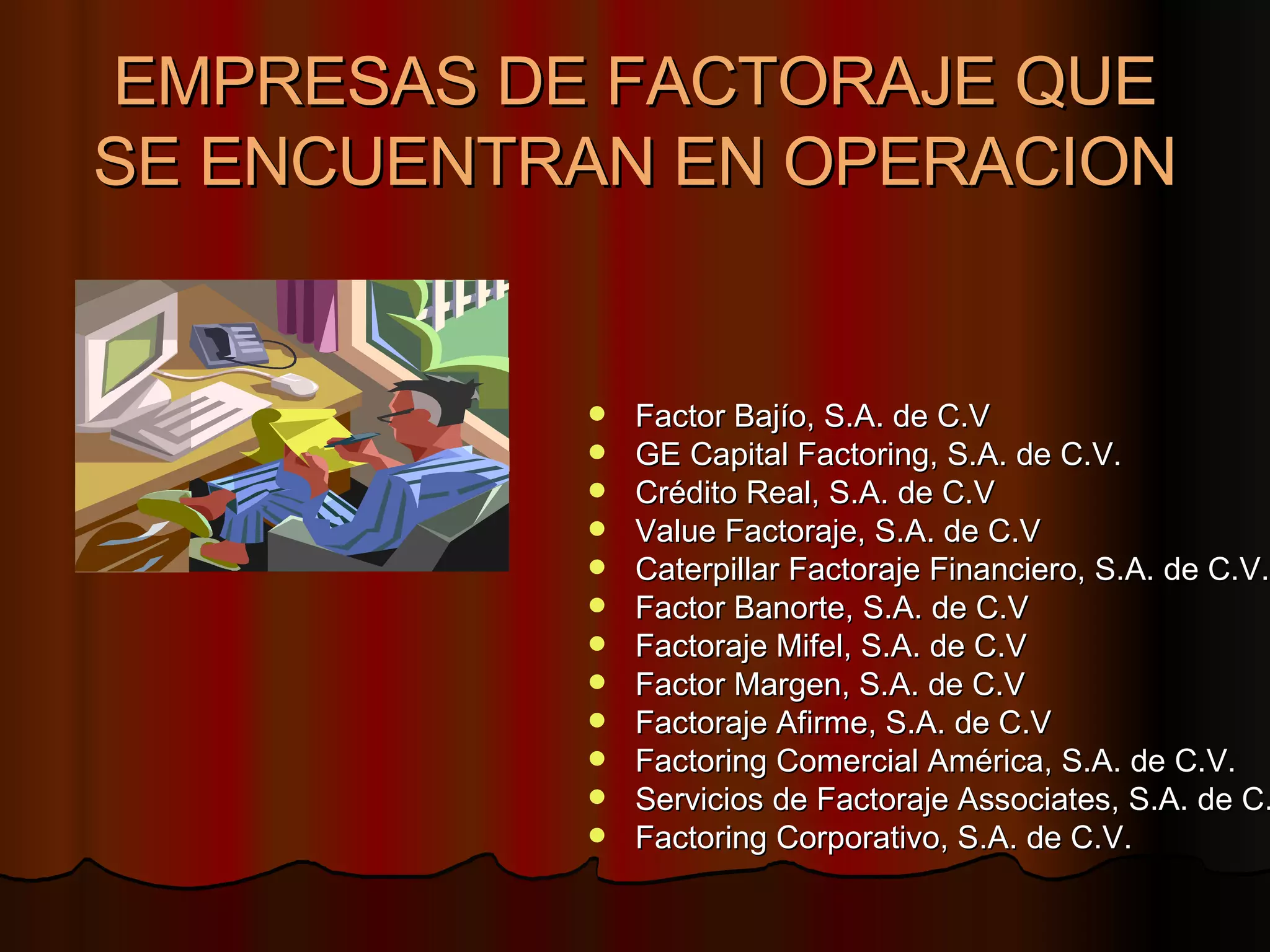 EMPRESAS DE FACTORAJE QUE SE ENCUENTRAN EN OPERACION Factor Bajío, S.A. de C.V  GE Capital Factoring, S.A. de C.V.  Crédito Real, S.A. de C.V  Value Factoraje, S.A. de C.V  Caterpillar Factoraje Financiero, S.A. de C.V.  Factor Banorte, S.A. de C.V  Factoraje Mifel, S.A. de C.V  Factor Margen, S.A. de C.V  Factoraje Afirme, S.A. de C.V  Factoring Comercial América, S.A. de C.V.  Servicios de Factoraje Associates, S.A. de C.V  Factoring Corporativo, S.A. de C.V.  