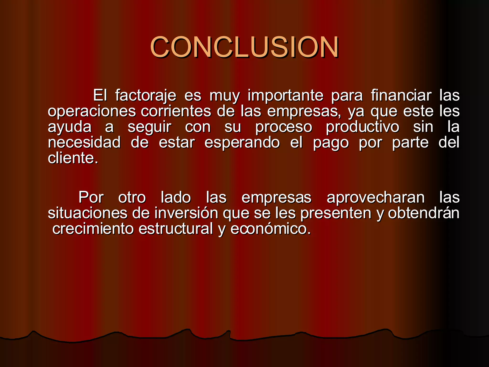 CONCLUSION El factoraje es muy importante para financiar las operaciones corrientes de las empresas, ya que este les ayuda a seguir con su proceso productivo sin la necesidad de estar esperando el pago por parte del cliente. Por otro lado las empresas aprovecharan las situaciones de inversión que se les presenten y obtendrán  crecimiento estructural y económico. 