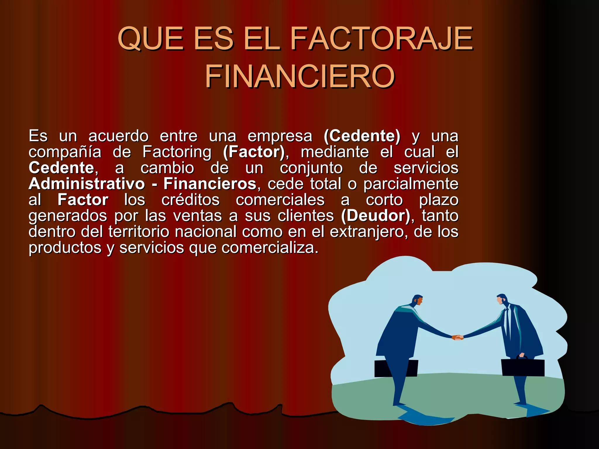 QUE ES EL FACTORAJE  FINANCIERO Es un acuerdo entre una empresa  (Cedente)  y una compañía de Factoring  (Factor) , mediante el cual el  Cedente , a cambio de un conjunto de servicios  Administrativo - Financieros , cede total o parcialmente al  Factor  los créditos comerciales a corto plazo generados por las ventas a sus clientes  (Deudor) , tanto dentro del territorio nacional como en el extranjero, de los productos y servicios que comercializa.  