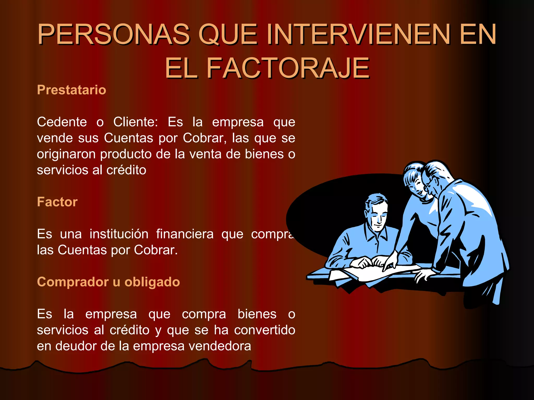 PERSONAS QUE INTERVIENEN EN EL FACTORAJE Prestatario Cedente o Cliente: Es la empresa que vende sus Cuentas por Cobrar, las que se originaron producto de la venta de bienes o servicios al crédito Factor Es una institución financiera que compra las Cuentas por Cobrar.  Comprador u obligado Es la empresa que compra bienes o servicios al crédito y que se ha convertido en deudor de la empresa vendedora  