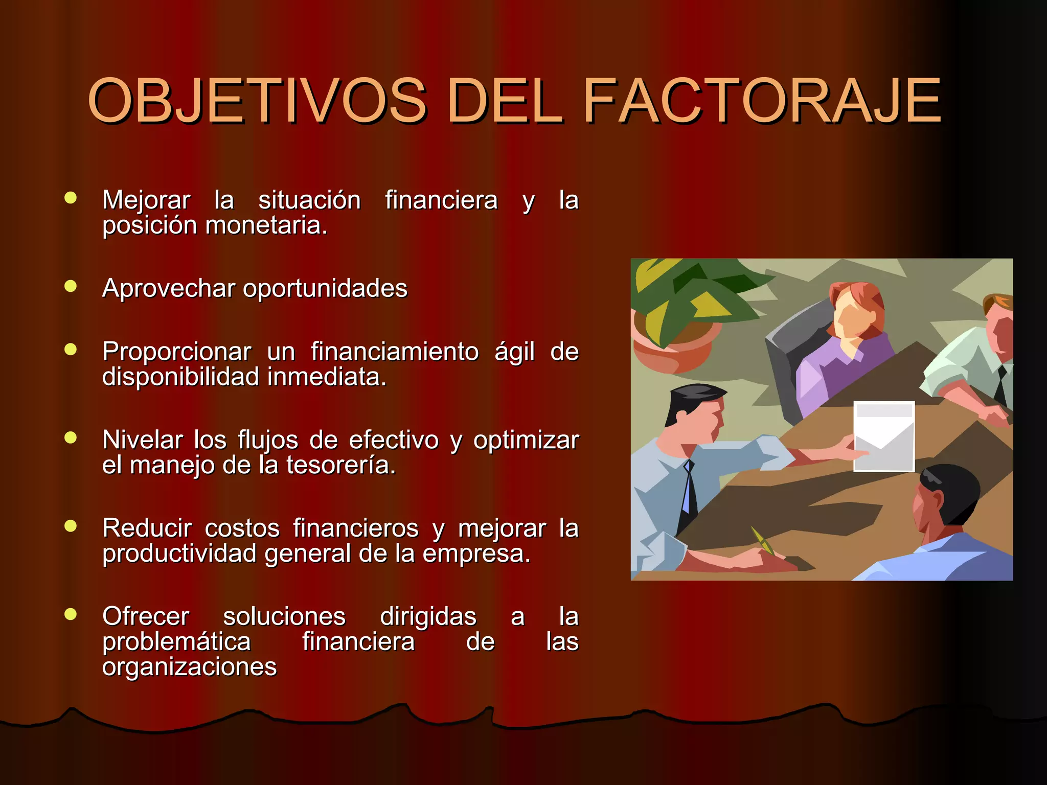 OBJETIVOS DEL FACTORAJE  Mejorar la situación financiera y la posición monetaria. Aprovechar oportunidades Proporcionar un financiamiento ágil de disponibilidad inmediata. Nivelar los flujos de efectivo y optimizar el manejo de la tesorería. Reducir costos financieros y mejorar la productividad general de la empresa. Ofrecer soluciones dirigidas a la problemática financiera de las organizaciones 