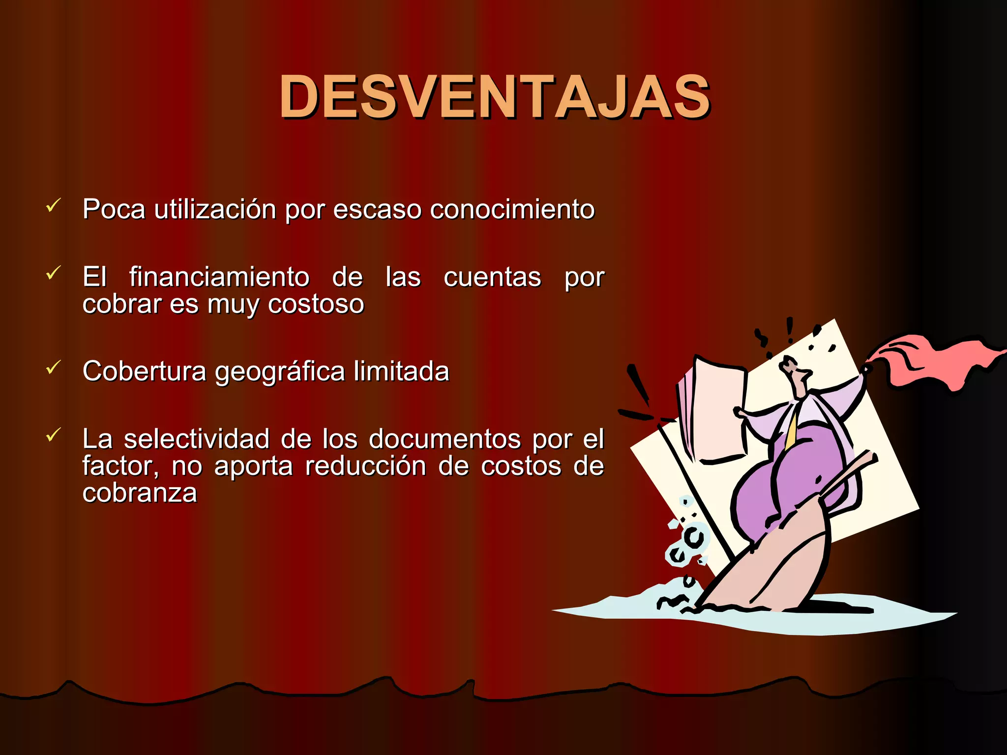 DESVENTAJAS   Poca utilización por escaso conocimiento  El financiamiento de las cuentas por cobrar es muy costoso  Cobertura geográfica limitada  La selectividad de los documentos por el factor, no aporta reducción de costos de cobranza  