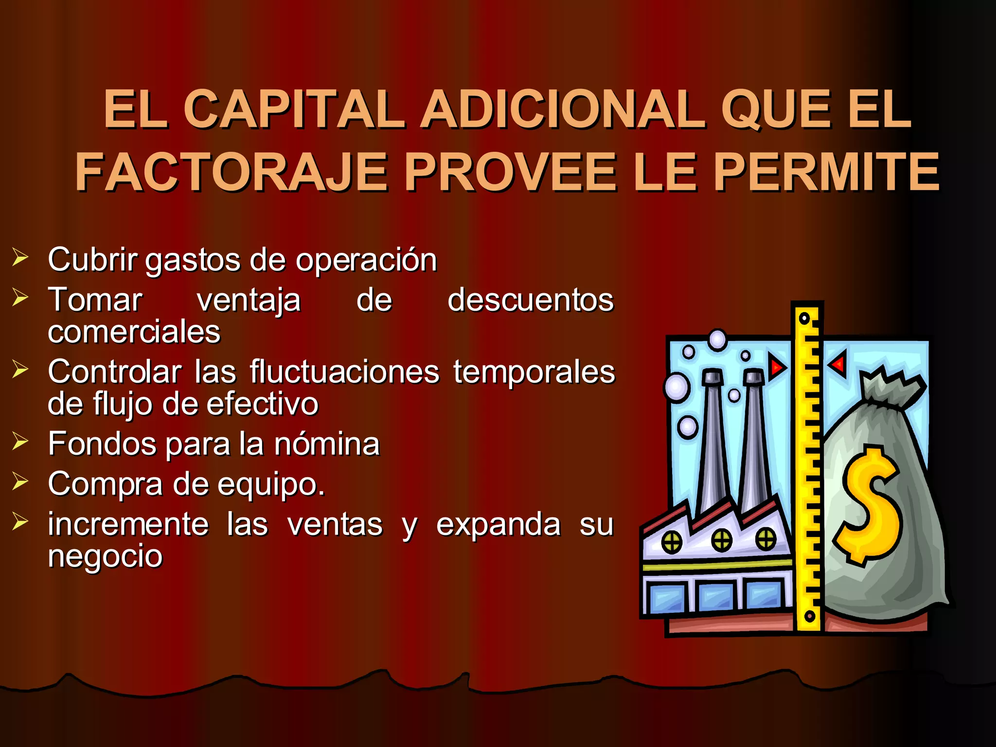 EL CAPITAL ADICIONAL QUE EL FACTORAJE PROVEE LE PERMITE   Cubrir gastos de operación  Tomar ventaja de descuentos comerciales  Controlar las fluctuaciones temporales de flujo de efectivo  Fondos para la nómina  Compra de equipo.  incremente las ventas y expanda su negocio 