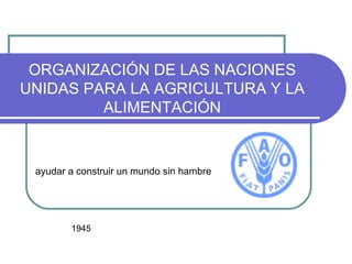 ORGANIZACIÓN DE LAS NACIONES UNIDAS PARA LA AGRICULTURA Y LA ALIMENTACIÓN ayudar a construir un mundo sin hambre 1945 