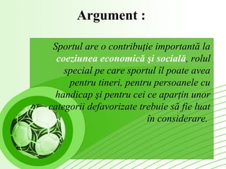 Argument :

 Sportul are o contribuţie importantă la
  coeziunea economică şi socială, rolul
    special pe care sportul îl poate avea
     pentru tineri, pentru persoanele cu
 handicap şi pentru cei ce aparţin unor
categorii defavorizate trebuie să fie luat
                         în considerare.
 